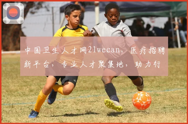 中国卫生人才网21wecan，医疗招聘新平台，专业人才聚集地，助力行业发展三重亮点，不容错过