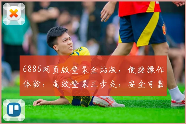 6886网页版登录全站版，便捷操作体验，高效登录三步走，安全可靠，值得信赖，三大亮点不容错过